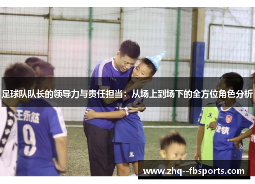 足球队队长的领导力与责任担当:从场上到场下的全方位角色分析 足球队队长的领导力与责任担当:从场上到场下的全方位角色分析